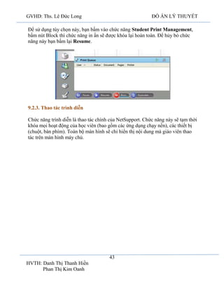 GVHD: Ths. Lê Đức Long

ĐỒ ÁN LÝ THUYẾT

Để sử dụng tùy chọn này, bạn bấm vào chức năng Student Print Management,
bấm nút Block thì chức năng in ấn sẽ được khóa lại hoàn toàn. Để hủy bỏ chức
năng này bạn bấm lại Resume.

9.2.3. Thao tác trình diễn
Chức năng trình diễn là thao tác chính của NetSupport. Chức năng này sẽ tạm thời
khóa mọi hoạt động của học viên (bao gồm các ứng dụng chạy nền), các thiết bị
(chuột, bàn phím). Toàn bộ màn hình sẽ chỉ hiển thị nội dung mà giáo viên thao
tác trên màn hình máy chủ.

43
HVTH: Danh Thị Thanh Hiền
Phan Thị Kim Oanh

 