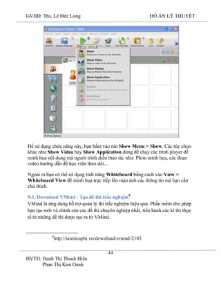 GVHD: Ths. Lê Đức Long

ĐỒ ÁN LÝ THUYẾT

Để sử dụng chức năng này, bạn bấm vào nút Show Menu > Show. Các tùy chọn
khác như Show Video hay Show Application dùng để chạy các trình player để
minh họa nội dung mà người trình diễn thao tác như: Phim minh họa, các đoạn
video hướng dẫn để học viên theo dõi...
Ngoài ra bạn có thể sử dụng tính năng Whiteboard bằng cách vào View >
Whiteboard View để minh họa trực tiếp lên màn ảnh các thông tin mà bạn cần
chú thích.
9.3. Download VMind - Tạo đề thi trắc nghiệm9
VMind là ứng dụng hỗ trợ quản lý thi trắc nghiệm hiệu quả. Phần mềm cho phép
bạn tạo mới và chỉnh sửa các đề thi chuyên nghiệp nhất, tiến hành các kì thi thực
tế từ những đề thi được tạo ra từ VMind.

9

http://taimienphi.vn/download-vmind-2183
44

HVTH: Danh Thị Thanh Hiền
Phan Thị Kim Oanh

 