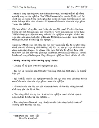 GVHD: Ths. Lê Đức Long

ĐỒ ÁN LÝ THUYẾT

VMind là công cụ nhỏ gọn và hữu ích dành cho bạn, nó được thiết kế để hỗ trợ
quản lý trong thi trắc nghiệm. Nhờ VMind bạn có thể tự tạo các đề thi và có thể
chỉnh sửa lại chúng. Công cụ cho phép bạn tạo ra nhiều câu hỏi trắc nghiệm trên
nhiều lĩnh vực khác nhau kèm theo đó bạn có thể chèn các hình ảnh, nhạc, phim
vào đề trắc nghiệm.
Đặc biệt VMind hỗ trợ đầu vào trên file .doc của Microsoft Word và đảm bảo
không làm mất định dạng gốc của file dữ liệu. Người dùng cũng có thể sử dụng
VMind để tạo giao diện như trang web cho trắc nghiệm trực tuyến. VMind bao
gồm các chức năng chính như: tự làm các đề thi trắc nghiệm, tạo và sửa bài tập
trắc nghiệm, biên dịch bài tập trắc nghiệm, ...
Ngoài ra, VMind có có tính năng bảo mật cao và cung cấp đầy đủ các chức năng
chính trên cửa sổ chương trình đã được Việt hóa cho bạn lựa chọn và thao tác sử
dụng phần mềm dễ dàng. So với các phần mềm đi trước thì VMind được phát
triển vượt trội hơn hẳn về bộ giao diện thân thiện, trực quan đầy màu sắc. VMind
hứa hẹn sẽ mang tới cho người dùng những trải nghiệm mới mẻ và hữu ích nhất.
*Những tính năng chính của ứng dụng VMind:
- Công cụ hỗ trợ quản lý thi trắc nghiệm hiệu quả.
- Tạo mới và chỉnh sửa các đề thi chuyên nghiệp nhất, tiến hành các kì thi thực tế
hiệu quả.
- Tạo ra nhiều câu hỏi trắc nghiệm trên nhiều lĩnh vực khác nhau kèm theo đó bạn
có thể chèn các hình ảnh, nhạc, phim vào đề trắc nghiệm.
- Hỗ trợ đầu vào trên file .doc của Microsoft Word và đảm bảo không làm mất
định dạng gốc của file dữ liệu.
- Chức năng chính như: tự làm các đề thi trắc nghiệm, tạo và sửa bài tập trắc
nghiệm, biên dịch bài tập trắc nghiệm, ...
- Tính năng bảo mật cao và cung cấp đầy đủ các chức năng chính trên cửa sổ
chương trình đã được Việt hóa.

45
HVTH: Danh Thị Thanh Hiền
Phan Thị Kim Oanh

 