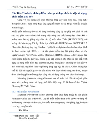 GVHD: Ths. Lê Đức Long

ĐỒ ÁN LÝ THUYẾT

Câu 10 – Tìm hiểu những điểm tích cực và hạn chế của việc sử dụng
phần mềm dạy học
Cùng với xu hướng đổi mới phương pháp dạy học hiện nay, công nghệ
thông tin(CNTT) ngày càng được ứng dụng rất mạnh mẽ và đã tạo ra nhiều chuyển
biến tích cực.
Nhiều phần mềm dạy học đã và đang là những công cụ trợ giúp một cách rất tích
cực cho giáo viên và học sinh trong việc nâng cao chất lượng dạy - học. Đó là
phầm mềm hỗ trợ giảng dạy cho các bộ môn như: Toán (SKETCHPAD), mô
phỏng các hiện tượng Vật Lý, Toán học với Brad’s FREE Science SOFTWARE 2,
Chemofice hỗ trợ giảng dạy Hóa học, NetOp School phần mềm dạy học thực hành
tin học, ngoại ngữ TTO, … và các phần mềm tạo bài giảng điện tử như
LectureMaker, PowerPoint, Violet, Elearning XHTML Editor, ....Tuy nhiên, bên
cạnh những điều đạt được đó, chúng ta đã gặp không ít khó khăn và hạn chế. Tình
trạng sử dụng phần mềm dạy học tràn lan, theo phong trào, áp dụng tùy tiện đối với
mọi môn học, mọi hình thức và phương pháp dạy học đã xảy ra. Chính những hạn
chế đó đòi hỏi người giáo viên cần nhận biết được chức năng, ưu điểm, nhược
điểm của từng phần mềm dạy học cũng như sử dụng chúng một cách thành thạo.
Vì những lý do trên, chúng tôi đưa ra một số phân tích đối với một số phần
mềm đã và đang được sử dụng phổ biến hiện nay, đó là PowerPoint, Violet,
Elearning XHTML Editor.
10.1. Phần mềm PowerPoint
Microsoft PowerPoint là một chương trình ứng dụng thuộc bộ sản phẩm
Microsoft Office của Microsoft. Đây là phần mềm trình diễn, được sử dụng rất
nhiều trong việc tạo các báo cáo, các mẫu biểu dùng trong việc giảng dạy, báo cáo
khoa học, thuyết trình.
* Ưu điểm
46
HVTH: Danh Thị Thanh Hiền
Phan Thị Kim Oanh

 