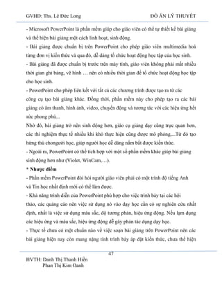 GVHD: Ths. Lê Đức Long

ĐỒ ÁN LÝ THUYẾT

- Microsoft PowerPoint là phần mềm giúp cho giáo viên có thể tự thiết kế bài giảng
và thể hiện bài giảng một cách linh hoạt, sinh động.
- Bài giảng được chuẩn bị trên PowerPoint cho phép giáo viên multimedia hoá
từng đơn vị kiến thức và qua đó, dễ dàng tổ chức hoạt động học tập của học sinh.
- Bài giảng đã được chuẩn bị trước trên máy tính, giáo viên không phải mất nhiều
thời gian ghi bảng, vẽ hình … nên có nhiều thời gian để tổ chức hoạt động học tập
cho học sinh.
- PowerPoint cho phép liên kết với tất cả các chương trình được tạo ra từ các
công cụ tạo bài giảng khác. Đồng thời, phần mềm này cho phép tạo ra các bài
giảng có âm thanh, hình ảnh, video, chuyển động và tương tác với các hiệu ứng hết
sức phong phú...
Nhờ đó, bài giảng trở nên sinh động hơn, giáo cụ giảng dạy cũng trực quan hơn,
các thí nghiệm thực tế nhiều khi khó thực hiện cũng được mô phỏng,...Từ đó tạo
hứng thú chongười học, giúp người học dễ dàng nắm bắt được kiến thức.
- Ngoài ra, PowerPoint có thể tích hợp với một số phần mềm khác giúp bài giảng
sinh động hơn như (Violet, WinCam,…).
* Nhược điểm
- Phần mềm PowerPoint đòi hỏi người giáo viên phải có một trình độ tiếng Anh
và Tin học nhất định mới có thể làm được.
- Khả năng trình diễn của PowerPoint phù hợp cho việc trình bày tại các hội
thảo, các quảng cáo nên việc sử dụng nó vào dạy học cần có sự nghiên cứu nhất
định, nhất là việc sử dụng màu sắc, độ tương phản, hiệu ứng động. Nếu lạm dụng
các hiệu ứng và màu sắc, hiệu ứng động dễ gây phản tác dụng dạy học.
- Thực tế chưa có một chuẩn nào về việc soạn bài giảng trên PowerPoint nên các
bài giảng hiện nay còn mang nặng tính trình bày áp đặt kiến thức, chưa thể hiện
47
HVTH: Danh Thị Thanh Hiền
Phan Thị Kim Oanh

 