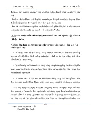 GVHD: Ths. Lê Đức Long

ĐỒ ÁN LÝ THUYẾT

được đổi mới phương pháp dạy học nên chưa có tính thuyết phục cao đối với giáo
viên
- Do PowerPoint không phải là phần mềm chuyên dụng để soạn bài giảng, do đó để
thiết kế một giáo án thường mất nhiều thời gian và công sức.
- Đối với các bài tập trắc nghiệm hay bài tập ô chữ, giáo viên phải tự xây dựng chứ
phần mềm này không hỗ trợ như đối với phần mềm Violet.
Cụ thể: Ưu-nhược điểm khi sử dụng Powerpoint vào Văn học sử, Tập làm văn,
Lí luận văn học
*Những đặc điểm của việc ứng dụng Powerpoint vào văn học- Tập làm văn
và lí luận văn học
- Văn học sử và lí luận văn học mang một đặc điểm cơ bản tính khái quát tổng
hợp cao với việc hình thành những nhận định về lịch sử văn học, những khái niệm
về kiến thức lí luận chung.
- Đặc điểm này phù hợp với đặc trưng riêng của phương pháp dạy học với phần
mềm powerpoint: ngắn gọn, cô đọng trong trình bày do giới hạn của 1 slide ít ỏi
(tính tiết chế ngôn ngữ)
- Văn học sử và lí luận văn học là hai hoạt động mang tính lí thuyết cao, nên
theo cách dạy truyền thống dễ gây nhàm chán, giảm hứng thú tiếp thu của học sinh.
Việc ứng dụng công nghệ thông tin vào giảng dạy sẽ khắc phục được phần nào
tình trạng này. Phần mềm Powerpoint cho phép ta áp dụng được hầu hết thành tựu
của một số thiết bị công nghệ khác như: máy chiếu, máy chụp, máy quay, máy ghi
âm. Việc đưa vào bài giảng những hình ảnh, đoạn ghi, đoạn phim minh họa như
48
HVTH: Danh Thị Thanh Hiền
Phan Thị Kim Oanh

 