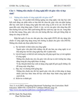 GVHD: Ths. Lê Đức Long

ĐỒ ÁN LÝ THUYẾT

Câu 1 - Những tiêu chuẩn về công nghệ đối với giáo viên và học
sinh?
Những tiêu chuẩn về công nghệ đối với giáo viên12
Ngày nay, với sự phát triển không ngừng của công nghệ, việc dạy học sinh
biết cách dùng các phần mềm cơ bản thôi thì chưa đủ, giáo viên còn phải hướng
dẫn học sinh cách sử dụng công nghệ như một công cụ để xử lý các vấn đề liên
quan đến cuộc sống hàng ngày. Chính vì vậy, vai trò của giáo viên cũng thay đổi
theo hướng tích cực hơn. Bên cạnh hướng dẫn học sinh truy cập vào các trang điện
tử như báo mạng, blog, giáo viên còn cần hướng dẫn học sinh gửi thông điệp sử
dụng các công cụ tiện ích.
1.1.

Hiệp hội quốc tế của các nhà giáo dục công nghệ (ISTE) đã xây dựng tiêu
chuẩn về công nghệ ứng dụng trong môi trường sư phạm cho giáo viên (NETS).
Những tiêu chuẩn này được phân làm 6 loại:
a. Sự vận hành và khái niệm của công nghệ:
Người giáo viên phải hiểu những vấn đề căn bản của công nghệ và có
khả năng học hỏi khi công nghệ thay đổi và phát triển.
b. Lên kế hoạch và thiết kế môi trường học để giúp người học có trải nghiệm
về công nghệ:
Những tiêu chuẩn này yêu cầu giáo viên cần tạo ra môi trường học năng
động trong đó công nghệ được sử dụng.
Ví dụ: khuyến khích học sinh sử dụng công nghệ để giải quyết những vấn
đề trong cuộc sống thực,
c. Dạy, học và chương trình giảng dạy:
Những tiêu chuẩn này đòi hỏi người giáo viên cần có khả năng sử dụng
nhiều cách học khác nhau để học sinh được thực hành công nghệ một
cách tối đa.
d. Kiểm tra và đánh giá:

Frei, S. et al (2007). Integrating Educational Technology into Curriculum. Shell
Education. ISBN 978-1-4258-0379-7 (ebOpen Officek), page 34.
2
http://www.iste.org/docs/pdfs/nets-s-standards.pdf?sfvrsn=2
5
HVTH: Danh Thị Thanh Hiền
Phan Thị Kim Oanh
1

 