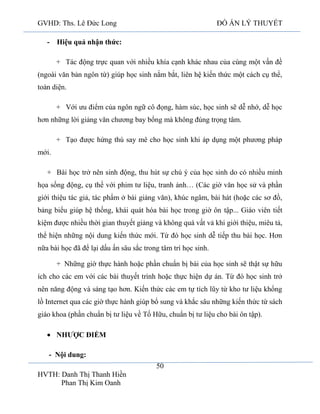 GVHD: Ths. Lê Đức Long

ĐỒ ÁN LÝ THUYẾT

- Hiệu quả nhận thức:
+ Tác động trực quan với nhiều khía cạnh khác nhau của cùng một vấn đề
(ngoài văn bản ngôn từ) giúp học sinh nắm bắt, liên hệ kiến thức một cách cụ thể,
toàn diện.
+ Với ưu điểm của ngôn ngữ cô đọng, hàm súc, học sinh sẽ dễ nhớ, dễ học
hơn những lời giảng văn chương bay bổng mà không đúng trọng tâm.
+ Tạo được hứng thú say mê cho học sinh khi áp dụng một phương pháp
mới.
+ Bài học trở nên sinh động, thu hút sự chú ý của học sinh do có nhiều minh
họa sống động, cụ thể với phim tư liệu, tranh ảnh… (Các giờ văn học sử và phần
giới thiệu tác giả, tác phẩm ở bài giảng văn), khúc ngâm, bài hát (hoặc các sơ đồ,
bảng biểu giúp hệ thống, khái quát hóa bài học trong giờ ôn tập... Giáo viên tiết
kiệm được nhiều thời gian thuyết giảng và không quá vất vả khi giới thiệu, miêu tả,
thể hiện những nội dung kiến thức mới. Từ đó học sinh dễ tiếp thu bài học. Hơn
nữa bài học đã để lại dấu ấn sâu sắc trong tâm trí học sinh.
+ Những giờ thực hành hoặc phần chuẩn bị bài của học sinh sẽ thật sự hữu
ích cho các em với các bài thuyết trình hoặc thực hiện dự án. Từ đó học sinh trở
nên năng động và sáng tạo hơn. Kiến thức các em tự tích lũy từ kho tư liệu khổng
lồ Internet qua các giờ thực hành giúp bổ sung và khắc sâu những kiến thức từ sách
giáo khoa (phần chuẩn bị tư liệu về Tố Hữu, chuẩn bị tư liệu cho bài ôn tập).
NHƯỢC ĐIỂM
- Nội dung:
50
HVTH: Danh Thị Thanh Hiền
Phan Thị Kim Oanh

 
