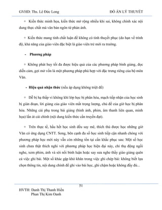 GVHD: Ths. Lê Đức Long

ĐỒ ÁN LÝ THUYẾT

+ Kiến thức minh họa, kiến thức mở rộng nhiều khi sai, không chính xác nội
dung thực chất mà văn bản ngôn từ phản ánh.
+ Kiến thức mang tính chất luận đề không có tính thuyết phục (do hạn về trình
độ, khả năng của giáo viên đặc biệt là giáo viên trẻ mới ra trường.
- Phương pháp
+ Không phát huy tối đa được hiệu quả của các phương pháp bình giảng, đọc
diễn cảm, gợi mở vốn là một phương pháp phù hợp với đặc trưng riêng của bộ môn
Văn.
- Hiệu quả nhận thức (nếu áp dụng không triệt để)
+ Dễ bị hạ thấp vì không khí lớp học bị phân hóa, mạch tiếp nhận của học sinh
bị gián đoạn, lời giảng của giáo viên mất trọng lượng, chủ đề của giờ học bị phân
hóa. Những cái phụ trong bài giảng (hình ảnh, phim, âm thanh liên quan, minh
họa) lấn át cái chính (nội dung kiến thức cần truyền đạt).
+ Trên thực tế, hầu hết học sinh đều say mê, thích thú được học những giờ
Văn có ứng dụng CNTT. Song, bên cạnh đa số học sinh tiếp cận nhanh chóng với
phương pháp học mới này vẫn còn những tồn tại cần khắc phục sau: Một số học
sinh chưa thật thích nghi với phương pháp học hiện đại này, chỉ thụ động ngồi
nghe, xem phim, ảnh và sôi nổi bình luận hoặc say sưa nghe thầy giáo giảng quên
cả việc ghi bài. Một số khác gặp khó khăn trong việc ghi chép bài: không biết lựa
chọn thông tin, nội dung chính để ghi vào bài học, ghi chậm hoặc không đầy đủ...

51
HVTH: Danh Thị Thanh Hiền
Phan Thị Kim Oanh

 