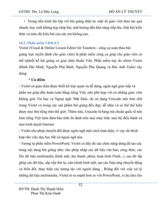 GVHD: Ths. Lê Đức Long

ĐỒ ÁN LÝ THUYẾT

+ Trong tiến trình lên lớp với bài giảng điện tử, một số giáo viên thao tác quá
nhanh, học sinh không kịp chép bài, ảnh hưởng đến khả năng tiếp thu, lĩnh hội kiến
thức và mức độ hiểu bài của các em không cao.
10.2. Phần mềm VIOLET
Violet (Visual & Online Lesson Editor for Teachers - công cụ soạn thảo bài
giảng trực tuyến dành cho giáo viên) là phần mềm công cụ giúp cho giáo viên có
thể tựthiết kế bài giảng có giao diện thuần Việt. Phần mềm này do nhóm Violet
(Đinh Hải Minh, Nguyễn Phú Bình, Nguyễn Phú Quảng và Bùi Anh Tuấn) xây
dựng.
* Ưu điểm
- Violet có giao diện được thiết kế trực quan và dễ dùng, ngôn ngữ giao tiếp và
phần trợ giúp đều hoàn toàn bằng tiếng Việt, nên phù hợp với cả những giáo viên
không giỏi Tin học và Ngoại ngữ. Mặt khác, do sử dụng Unicode nên font chữ
trong Violet và trong các sản phẩm bài giảng đều đẹp, dễ nhìn và có thể thể hiện
được mọi thứ tiếng trên thế giới. Thêm nữa, Unicode là bảng mã chuẩn quốc tế nên
font tiếng Việt luôn đảm bảo tính ổn định trên mọi máy tính, mọi hệ điều hành và
mọi trình duyệt Internet.
- Violet cho phép chuyển đổi được ngôn ngữ một cách toàn diện, vì vậy rất thích
hợp cho việc dạy học bất cứ ngoại ngữ nào.
- Tương tự phần mềm PowerPoint, Violet có đầy đủ các chức năng dùng để tạo các
trang nội dung bài giảng như: cho phép nhập các dữ liệu văn bản, công thức, các
file dữ liệu multimedia (hình ảnh, âm thanh, phim, hoạt hình Flash...), sau đó lắp
ghép các dữ liệu, sắp xếp thứ tự, căn chỉnh hình ảnh, tạo các hiệu ứng chuyển động
và biến đổi, thực hiện các tương tác với người dùng... Riêng đối với việc xử lý
những dữ liệu multimedia, Violet tỏ ra mạnh hơn so với PowerPoint, ví dụ như cho
52
HVTH: Danh Thị Thanh Hiền
Phan Thị Kim Oanh

 