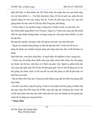GVHD: Ths. Lê Đức Long

ĐỒ ÁN LÝ THUYẾT

phép thể hiện và điều khiển các file Flash hoặc cho phép thao tác quá trình chạy
của các đoạn phim v.v... Các hiệu ứng được chạy với tần số quét cao, giúp cho các
chuyển động trở nên mịn màng. Do đó, Violet rất phù hợp trong việc soạn bài
giảng dành cho học sinh từ Tiểu học đến Trung học phổ thông.
- Violet cũng có các module công cụ dùng cho vẽ hình cơ bản và soạn thảo văn
bản nhiều định dạng (Rich Text Format). Ngoài ra, Violet còn cung cấp sẵn nhiều
mẫu bài tập chuẩn thường được sử dụng trong các sách giáo khoa (SGK) và sách
bài tập như:
Bài tập trắc nghiệm, bài tập ô chữ, bài tập kéo thả chữ / kéo thả hình ảnh.
- Ngoài các module dùng chung và mẫu bài tập như trên, Violet còn hỗ trợ sử
dụng rất nhiều các module chuyên dụng cho từng môn học như vẽ đồ thị hàm số,
dựng
hình hình học, soạn thảo công thức, vẽ mạch điện, thí nghiệm cơ học, quang học...
- Violet còn cho phép chọn nhiều kiểu giao diện (skin) khác nhau cho bài giảng,
tùy thuộc vào bài học, môn học và ý thích của giáo viên. Ngoài ra, phần mềm này
còn cung cấp ngôn ngữ VS (Violet Script) giúp giáo viên có thể dễ dàng mô tả các
bài giảng của mình, hoặc có thể sửa đổi lại một bài giảng có sẵn để phù hợp với
kịch bản của mình.
- Dự án Phát triển Giáo dục Trung học phổ thông cung cấp rất nhiều bài giảng mẫu
theo SGK .
- Sau khi soạn thảo xong bài giảng, Violet sẽ cho phép xuất bài giảng ra thành một
thư mục chứa file EXE hoặc file HTML chạy độc lập, tức là không cần Violet vẫn
có thể chạy được trên mọi máy tính, hoặc đưa lên máy chủ thành các bài giảng trực
tuyến để sử dụng qua mạng Internet.
* Nhược điểm
53
HVTH: Danh Thị Thanh Hiền
Phan Thị Kim Oanh

 