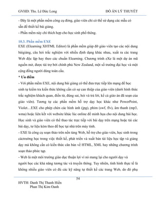 GVHD: Ths. Lê Đức Long

ĐỒ ÁN LÝ THUYẾT

- Đây là một phần mềm công cụ đóng, giáo viên chỉ có thể sử dụng các mẫu có
sẵn để thiết kế bài giảng.
- Phần mềm này chỉ thích hợp cho học sinh phổ thông.
10.3. Phần mềm EXE
EXE (Elearning XHTML Editor) là phần mềm giúp đỡ giáo viên tạo các nội dung
bàigiảng, câu hỏi trắc nghiệm với nhiều định dạng khác nhau, xuất ra các trang
Web độc lập hay theo các chuẩn Elearning. Chương trình eXe là một dự án mã
nguồn mở, được tài trợ bởi chính phủ New Zealand, một số trường đại học và một
cộng đồng người dùng toàn cầu.
* Ưu điểm
- Với phần mềm EXE, nội dung bài giảng có thể đưa trực tiếp lên mạng để học
sinh tự kiểm tra kiến thức không cần có sự can thiệp của giáo viên (dưới hình thức
trắc nghiệm khách quan, điền từ, đúng sai, hỏi và trả lời, kể cả giáo án đã soạn của
giáo viên). Tương tự các phần mềm hỗ trợ dạy học khác như PowerPoint,
Violet…EXE cho phép chèn các hình ảnh (jpg), phim (swf, flv), âm thanh (mp3,
wma) hoặc liên kết với website khác lúc online để minh họa cho nội dung bài học.
Học sinh và giáo viên có thể thao tác trực tiếp với bài dạy trên mạng hoặc tải các
bài dạy, tư liệu kèm theo để học tại nhà trên máy tính.
- EXE là công cụ soạn thảo trên nền tảng Web, hỗ trợ cho giáo viên, học sinh trong
cáctrường học trong việc thiết kế, phát triển và xuất bản tài liệu học tập và giảng
dạy mà không cần có kiến thức căn bản về HTML, XML hay những chương trình
soạn thảo phức tạp.
- Web là một môi trường giáo dục thuận lợi vì nó mang lại cho người dạy và
người học các khả năng tương tác và truyền thông. Tuy nhiên, tình hình thực tế là
không nhiều giáo viên có đủ các kỹ năng tự thiết kế các trang Web, do đó phụ
54
HVTH: Danh Thị Thanh Hiền
Phan Thị Kim Oanh

 