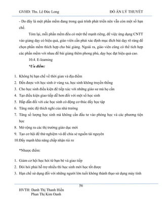 GVHD: Ths. Lê Đức Long

ĐỒ ÁN LÝ THUYẾT

- Do đây là một phần mềm đang trong quá trình phát triển nên vẫn còn một số hạn
chế.
Tóm lại, mỗi phần mềm đều có một thế mạnh riêng, để việc ứng dụng CNTT
vào giảng dạy có hiệu quả, giáo viên cần phải xác định mục đích bài dạy rõ ràng để
chọn phần mềm thích hợp cho bài giảng. Ngoài ra, giáo viên cũng có thể tích hợp
các phần mềm với nhau để bài giảng thêm phong phú, dạy học đạt hiệu quả cao.
10.4. E-learning
*Ưu điểm:
1. Không bị hạn chế về thời gian và địa điểm
2. Đến được với học sinh ở vùng xa, học sinh không truyền thống
3. Cho học sinh điều kiện để tiếp xúc với những giáo sư mà họ cần
4. Tạo điều kiện giao tiếp dễ hơn đối với một số học sinh
5. Hấp dẫn đối với các học sinh có động cơ thúc đẩy học tập
6. Tăng mức độ thích nghi của nhà trường
7. Tăng số lượng học sinh mà không cần đầu tư vào phòng học và các phương tiện
học
8. Mở rộng ra các thị trường giáo dục mới
9. Tạo cơ hội để thử nghiệm và để chia sẻ nguồn tài nguyên
10.Đẩy mạnh khả năng chấp nhận rủi ro
*Nhược điểm:
1. Giảm cơ hội học hỏi từ bạn bè và giao tiếp
2. Đòi hỏi phải hỗ trợ nhiều thì học sinh mới học tốt được
3. Hạn chế sử dụng đối với những người lớn tuổi không thành thạo sử dụng máy tính
56
HVTH: Danh Thị Thanh Hiền
Phan Thị Kim Oanh

 