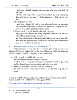 GVHD: Ths. Lê Đức Long

ĐỒ ÁN LÝ THUYẾT

Người giáo viên phải biết cách sử dung công nghệ trong việc đánh giá
học sinh.
VD: Học sinh đóng vai trò là người tham gia tích cực trong việc tự xây
dựng kế hoạch học tập, quản lý việc học của mình, và đánh giá tiến trình
học.
e. Hoạt động chuyên môn:
Người giáo viên nên biết cách sử dụng công nghệ trong các hoạt động
liên quan đến chuyên môn của mình như nghiên cứu chuyên sâu, giao
tiếp với đồng nghiệp, phụ huynh và mọi người.
f. Những vấn đề về xã hội, đạo đức, pháp luật, con người:
Người giáo viên cần tuân thủ những nguyên tắc về xã hội, đạo đức, con
người khi sử dụng công nghệ trong lớp học.
Vd: Giáo viên dùng các phần mềm có đăng ký mua bản quyền hoặc phần
mềm miễn phí, giúp học sinh tương tác với học sinh ở các nền văn hóa
khác để học hỏi thêm về văn hóa).
Những tiêu chuẩn về công nghệ đối với học sinh34:
Những tiêu chuẩn về công nghệ cho học sinh bao gồm những yêu cầu về các
kỹ năng và kiến thức mà học sinh cần đạt được. Những tiêu chuẩn này là công cụ
đắc lực giúp giáo viên thiết kế bài giảng và đánh giá học sinh.
1.2.

a. Cách vận hành và các khái niệm căn bản:
Học sinh cần biết sử dụng công nghệ thành thạ.o
VD: Biết chọn và sử dụng các công cụ, ứng dụng một cách hiệu quả, dùng
các kiến thức đã học để học cách sử dụng các công nghệ mới.
b. Những vấn đề về xã hội, đạo đức, pháp luật, con người:
Học sinh cần tuân thủ những nguyên tắc về xã hội, đạo đức, pháp luật, con
người

Frei, S. et al (2007). Integrating Educational Technology into Curriculum. Shell
Education. ISBN 978-1-4258-0379-7 (ebook), page 40,41.
3

4

http://www.iste.org/docs/pdfs/nets-s-standards.pdf?sfvrsn=2
6

HVTH: Danh Thị Thanh Hiền
Phan Thị Kim Oanh

 
