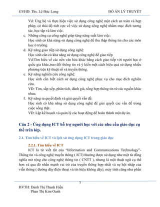 GVHD: Ths. Lê Đức Long

c.

d.

e.

f.

ĐỒ ÁN LÝ THUYẾT

Vd: Ủng hộ và thực hiện việc sử dụng công nghệ một cách an toàn và hợp
pháp, có thái độ tích cực về việc sử dụng công nghệ nhằm mục đích tương
tác, học tập và làm việc.
Những công cụ công nghệ giúp tăng năng suất làm việc:
Học sinh có khả năng sử dụng công nghệ để thu thập thông tin cho các môn
học ở trường.
Kỹ năng giao tiếp sử dụng công nghệ:
Học sinh cần có khả năng sử dụng công nghệ để giao tiếp
Vd:Tìm hiểu về các nền văn hóa khác bằng cách giao tiếp với người học ở
quốc gia khác,trao đổi thông tin và ý kiến một cách hiệu quả sử dụng nhiều
phương tiện kỹ thuật số và truyền thông.
Kỹ năng nghiên cứu công nghệ:
Học sinh cần biết cách sử dụng công nghệ phục vụ cho mục đích nghiên
cứu.
VD: Tìm, sắp xếp, phân tích, đánh giá, tổng hợp thông tin từ các nguồn khác
nhau.
Kỹ năng ra quyết định và giải quyết vấn đề:
Học sinh có khả năng sử dụng công nghệ để giải quyết cac vấn đề trong
cuộc sống thật.
VD: Lập kế hoạch và quản lý các hoạt động để hoàn thành một dự án.

Câu 2 - Ứng dụng ICT hỗ trợ người học với các nhu cầu giáo dục cụ
thể trên lớp.
2.1. Tìm hiểu về ICT và lịch sử ứng dụng ICT trong giáo dục
2.2.1. Tìm hiểu về ICT
ICT là từ viết tắt của “Information and Communications Technology”Thông tin và công nghệ truyền thông ( ICT) thường được sử dụng như một từ đồng
nghĩa mở rộng cho công nghệ thông tin ( CNTT ), nhưng là một thuật ngữ cụ thể
hơn và qua đó nhấn mạnh vai trò của truyền thông hợp nhất và sự hội nhập của
viễn thông ( đường dây điện thoại và tín hiệu không dây), máy tính cũng như phần

7
HVTH: Danh Thị Thanh Hiền
Phan Thị Kim Oanh

 