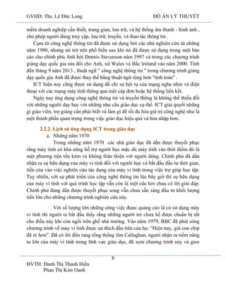 GVHD: Ths. Lê Đức Long

ĐỒ ÁN LÝ THUYẾT

mềm doanh nghiệp cần thiết, trung gian, lưu trữ, và hệ thống âm thanh - hình ảnh ,
cho phép người dùng truy cập, lưu trữ, truyền, và thao tác thông tin .
Cụm từ công nghệ thông tin đã được sử dụng bởi các nhà nghiên cứu từ những
năm 1980, nhưng nó trở nên phổ biến sau khi nó đã được sử dụng trong một báo
cáo cho chính phủ Anh bởi Dennis Stevenson năm 1997 và trong các chương trình
giảng dạy quốc gia sửa đổi cho Anh, xứ Wales và Bắc Ireland vào năm 2000. Tính
đến tháng 9 năm 2013 , thuật ngữ " công nghệ thông tin " trong chương trình giảng
dạy quốc gia Anh đã được thay thế bằng thuật ngữ rộng hơn "tính toán" .
ICT hiện nay cũng được sử dụng để chỉ sự hội tụ của mạng nghe nhìn và điện
thoại với các mạng máy tính thông qua một cáp đơn hoặc hệ thống liên kết.
Ngày nay ứng dụng công nghệ thông tin và truyền thông là không thể thiếu đối
với những người dạy học với những nhu cầu giáo dục cụ thể. ICT giải quyết những
gì giáo viên, trợ giảng cần phải biết và làm gì để tối đa hóa giá trị công nghệ như là
một thành phần quan trọng trong việc giáo dục hiệu quả và hòa nhập hơn.
2.2.2. Lịch sử ứng dụng ICT trong giáo dục
a. Những năm 1970
Trong những năm 1970 các nhà giáo dục đã dần được thuyết phục
rằng máy tính có khả năng hỗ trợ người học mặc dù máy tính vào thời điểm đó là
một phương tiện tốn kém và không thân thiện với người dùng. Chính phủ đã dần
nhận ra sự hữu dụng của máy vi tính đối với người học và bắt đầu đầu tư thời gian,
tiền của vào việc nghiên cứu tác dụng của máy vi tính trong việc trợ giúp học tập.
Tuy nhiên, với sự phát triển của công nghệ thông tin lúc bấy giờ thì sự hữu dụng
của máy vi tính với quá trình học tập vẫn còn là một câu hỏi chưa có lời giải đáp.
Chính phủ đang dần được thuyết phục song vẫn chưa sẵn sàng đầu tư khối lượng
tiền lớn cho những chương trình nghiên cứu này.
Với số lượng lớn những công việc được quảng cáo là có sử dụng máy
vi tính thì người ta bắt đầu thấy rằng những người trẻ chưa hề được chuẩn bị tốt
cho điều này khi còn ngồi trên ghế nhà trường. Vào năm 1979, BBC đã phát sóng
chương trình về máy vi tính được ưa thích đầu tiên của họ: “Hiện nay, giá con chip
đã rẻ hơn”. Đã có lời đồn rang tổng thống Jim Callaghan, người nhận ra tiềm năng
to lớn của máy vi tính trong lĩnh vực giáo dục, đã xem chương trình này và gieo
8
HVTH: Danh Thị Thanh Hiền
Phan Thị Kim Oanh

 