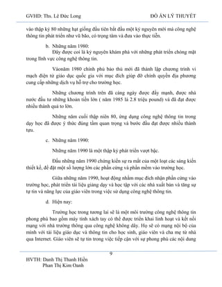 GVHD: Ths. Lê Đức Long

ĐỒ ÁN LÝ THUYẾT

vào thập kỷ 80 những hạt giống đầu tiên bắt đầu một kỷ nguyên mới mà công nghệ
thông tin phát triển như vũ bão, có trọng tâm và đưa vào thực tiễn.
b. Những năm 1980:
Đây được coi là kỷ nguyên khám phá với những phát triển chóng mặt
trong lĩnh vực công nghệ thông tin.
Vàonăm 1980 chính phủ bảo thủ mới đã thành lập chương trình vi
mạch điện tử giáo dục quốc gia với mục đích giúp đỡ chính quyền địa phương
cung cấp những dịch vụ hỗ trợ cho trường học.
Những chương trình trên đã càng ngày được đẩy mạnh, được nhà
nước đầu tư những khoản tiền lớn ( năm 1985 là 2.8 triệu pound) và đã đạt được
nhiều thành quả to lớn.
Những năm cuối thập niên 80, ứng dụng công nghệ thông tin trong
dạy học đã được ý thức đúng tầm quan trọng và bước đầu đạt được nhiều thành
tựu.
c. Những năm 1990:
Những năm 1990 là một thập kỷ phát triển vượt bậc.
Đầu những năm 1990 chứng kiến sự ra mắt của một loạt các sáng kiến
thiết kế, để đặt một số lượng lớn các phần cứng và phần mềm vào trường học.
Giữa những năm 1990, hoạt động nhằm mục đích nhận phần cứng vào
trường học, phát triển tài liệu giảng dạy và học tập với các nhà xuất bản và tăng sự
tự tin và năng lực của giáo viên trong việc sử dụng công nghệ thông tin.
d. Hiện nay:
Trường học trong tương lai sẽ là một môi trường công nghệ thông tin
phong phú bao gồm máy tính xách tay có thể được triển khai linh hoạt và kết nối
mạng với nhà trường thông qua công nghệ không dây. Họ sẽ có mạng nội bộ của
mình với tài liệu giáo dục và thông tin cho học sinh, giáo viên và cha mẹ từ nhà
qua Internet. Giáo viên sẽ tự tin trong việc tiếp cận với sự phong phú các nội dung
9
HVTH: Danh Thị Thanh Hiền
Phan Thị Kim Oanh

 