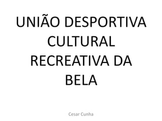 UNIÃO DESPORTIVA
CULTURAL
RECREATIVA DA
BELA
Cesar Cunha
 