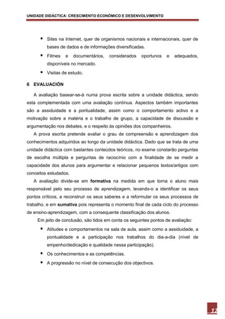 UNIDADE DIDÁCTICA: CRESCIMENTO ECONÓMICO E DESENVOLVIMENTO




         Sites na Internet, quer de organismos nacionais e internacionais, quer de
          bases de dados e de informações diversificadas.
         Filmes   e   documentários,   considerados   oportunos   e   adequados,
          disponíveis no mercado.
         Visitas de estudo.

6 EVALUACIÓN

   A avaliação basear-se-á numa prova escrita sobre a unidade didáctica, sendo
esta complementada com uma avaliação contínua. Aspectos também importantes
são a assiduidade e a pontualidade, assim como o comportamento activo e a
motivação sobre a matéria e o trabalho de grupo, a capacidade de discussão e
argumentação nos debates, e o respeito às opiniões dos companheiros.
   A prova escrita pretende avaliar o grau de compreensão e aprendizagem dos
conhecimentos adquiridos ao longo da unidade didáctica. Dado que se trata de uma
unidade didáctica com bastantes conteúdos teóricos, no exame constarão perguntas
de escolha múltipla e perguntas de raciocínio com a finalidade de se medir a
capacidade dos alunos para argumentar e relacionar pequenos textos/artigos com
conceitos estudados.
   A avaliação divide-se em formativa na medida em que torna o aluno mais
responsável pelo seu processo de aprendizagem, levando-o a identificar os seus
pontos críticos, a reconstruir os seus saberes e a reformular os seus processos de
trabalho, e em sumativa pois representa o momento final de cada ciclo do processo
de ensino-aprendizagem, com a consequente classificação dos alunos.
     Em jeito de conclusão, são tidos em conta os seguintes pontos de avaliação:
         Atitudes e comportamentos na sala de aula, assim como a assiduidade, a
          pontualidade e a participação nos trabalhos do dia-a-dia (nível de
          empenho/dedicação e qualidade nessa participação).
         Os conhecimentos e as competências.
         A progressão no nível de consecução dos objectivos.




                                                                                      12
 