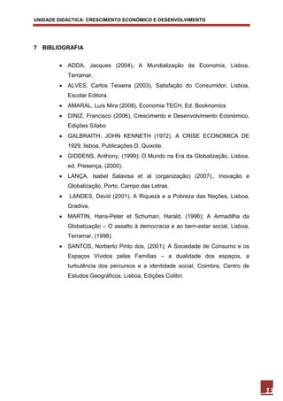 UNIDADE DIDÁCTICA: CRESCIMENTO ECONÓMICO E DESENVOLVIMENTO




7 BIBLIOGRAFIA


           ADDA, Jacques (2004), A Mundialização da Economia, Lisboa,
            Terramar.
           ALVES, Carlos Teixeira (2003), Satisfação do Consumidor, Lisboa,
            Escolar Editora.
           AMARAL. Luís Mira (2008), Economia TECH, Ed. Booknomics
           DINIZ, Francisco (2006), Crescimento e Desenvolvimento Económico,
            Edições Sílabo
           GALBRAITH, JOHN KENNETH (1972), A CRISE ECONOMICA DE
            1929, lisboa, Publicações D. Quixote.
           GIDDENS, Anthony, (1999); O Mundo na Era da Globalização, Lisboa,
            ed. Presença, (2000).
           LANÇA, Isabel Salavisa et al (organização) (2007)., Inovação e
            Globalização, Porto, Campo das Letras.
           LANDES, David (2001), A Riqueza e a Pobreza das Nações, Lisboa,
            Gradiva,
           MARTIN, Hans-Peter et Schuman, Harald, (1996); A Armadilha da
            Globalização – O assalto à democracia e ao bem-estar social, Lisboa,
            Terramar, (1998).
           SANTOS, Norberto Pinto dos, (2001); A Sociedade de Consumo e os
            Espaços Vividos pelas Famílias – a dualidade dos espaços, a
            turbulência dos percursos e a identidade social, Coimbra, Centro de
            Estudos Geográficos, Lisboa, Edições Colibri.




                                                                                   13
 
