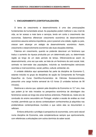 UNIDADE DIDÁCTICA: CRESCIMENTO ECONÓMICO E DESENVOLVIMENTO




   1. ENCUADRAMIENTO (CONTEXTUALIZACIÓN)


   O tema do crescimento e desenvolvimento é uma das preocupações
fundamentais da humanidade actual. As populações podem melhorar o seu nível de
vida, ao ter acesso a mais bens e serviços, tendo em conta o crescimento das
economias. Sabermos diferenciar crescimento económico de desenvolvimento
económico assume extrema importância, pois é possível uma cidade, região ou país,
crescer sem alcançar um estágio de desenvolvimento económico. Assim,
crescimento e desenvolvimento económico são duas situações distintas.
   Falamos em crescimento, quando se pretende descrever um fenómeno que
traduz o aumento da riqueza produzida por um determinado país, ou determinada
região ao longo de um dado período de tempo. Diferenciando-se assim do
desenvolvimento, uma vez que este, se trata de um fenómeno de cariz social, total,
centrado no bem-estar das populações, incluindo as transformações estruturais
ocorridas a nível económico, social, político, cultural, ambiental, etc.
   A unidade didáctica aqui apresentada faz parte da disciplina de Economia C,
estando incluída no grupo de disciplinas de opção da Componente de Formação
Específica   do   Curso    Científico-Humanístico     de   Ciências   Socioeconómicas,
possuindo uma carga horária semanal de 4,5 horas (3 unidades lectivas de 90
minutos).
   Destina-se a alunos que, optaram pela disciplina de Economia no 12.º ano, mas
que podem já ter sido iniciados na perspectiva económica de abordagem dos
fenómenos sociais ao longo dos anos lectivos anteriores. Pretende-se, neste ano de
conclusão do ensino secundário em Portugal, ampliar a escala de análise ao nível
mundial, permitindo que os alunos contextualizem conhecimentos já adquiridos nas
problemáticas contemporâneas mundiais e que sobre elas se documentem e
reflictam.
       Embora atribuindo o privilégio à perspectiva do economista, como será natural
numa disciplina de Economia, esta complementa-se sempre que oportunamente,
com referências a articulações com outros domínios do saber social.




                                                                                         2
 
