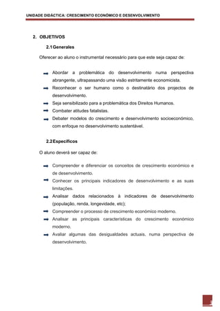 UNIDADE DIDÁCTICA: CRESCIMENTO ECONÓMICO E DESENVOLVIMENTO




  2. OBJETIVOS

        2.1 Generales

     Oferecer ao aluno o instrumental necessário para que este seja capaz de:


           Abordar a problemática do desenvolvimento numa perspectiva
           abrangente, ultrapassando uma visão estritamente economicista.
           Reconhecer o ser humano como o destinatário dos projectos de
           desenvolvimento.
           Seja sensibilizado para a problemática dos Direitos Humanos.
           Combater atitudes fatalistas.
           Debater modelos do crescimento e desenvolvimento socioeconómico,
           com enfoque no desenvolvimento sustentável.


        2.2 Específicos

     O aluno deverá ser capaz de:

           Compreender e diferenciar os conceitos de crescimento económico e
           de desenvolvimento.
           Conhecer os principais indicadores de desenvolvimento e as suas
           limitações.
           Analisar dados relacionados à indicadores de desenvolvimento
           (população, renda, longevidade, etc);
           Compreender o processo de crescimento económico moderno.
           Analisar as principais características do crescimento económico
           moderno.
           Avaliar algumas das desigualdades actuais, numa perspectiva de
           desenvolvimento.




                                                                                3
 