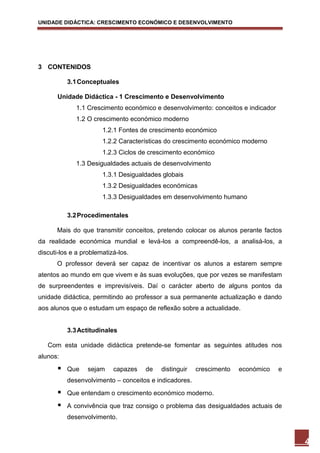 UNIDADE DIDÁCTICA: CRESCIMENTO ECONÓMICO E DESENVOLVIMENTO




3 CONTENIDOS

           3.1 Conceptuales

       Unidade Didáctica - 1 Crescimento e Desenvolvimento
              1.1 Crescimento económico e desenvolvimento: conceitos e indicador
              1.2 O crescimento económico moderno
                       1.2.1 Fontes de crescimento económico
                       1.2.2 Características do crescimento económico moderno
                       1.2.3 Ciclos de crescimento económico
              1.3 Desigualdades actuais de desenvolvimento
                       1.3.1 Desigualdades globais
                       1.3.2 Desigualdades económicas
                       1.3.3 Desigualdades em desenvolvimento humano

           3.2 Procedimentales

      Mais do que transmitir conceitos, pretendo colocar os alunos perante factos
da realidade económica mundial e levá-los a compreendê-los, a analisá-los, a
discuti-los e a problematizá-los.
      O professor deverá ser capaz de incentivar os alunos a estarem sempre
atentos ao mundo em que vivem e às suas evoluções, que por vezes se manifestam
de surpreendentes e imprevisíveis. Daí o carácter aberto de alguns pontos da
unidade didáctica, permitindo ao professor a sua permanente actualização e dando
aos alunos que o estudam um espaço de reflexão sobre a actualidade.


           3.3 Actitudinales

   Com esta unidade didáctica pretende-se fomentar as seguintes atitudes nos
alunos:
          Que    sejam    capazes   de   distinguir    crescimento   económico    e
           desenvolvimento – conceitos e indicadores.
          Que entendam o crescimento económico moderno.
          A convivência que traz consigo o problema das desigualdades actuais de
           desenvolvimento.


                                                                                       4
 