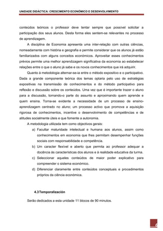 UNIDADE DIDÁCTICA: CRESCIMENTO ECONÓMICO E DESENVOLVIMENTO




conteúdos teóricos o professor deve tentar sempre que possível solicitar a
participação dos seus alunos. Desta forma eles sentem-se relevantes no processo
de aprendizagem.
     A disciplina de Economia apresenta uma inter-relação com outras ciências,
nomeadamente com história e geografia e permite considerar que os alunos já estão
familiarizados com alguns conceitos económicos. Aproveitar esses conhecimentos
prévios permite uma melhor aprendizagem significativa da economia ao estabelecer
relações entre o que o aluno já sabe e os novos conhecimentos que irá adquirir.
     Quanto à metodologia alternar-se-ia entre o método expositivo e o participativo.
Dada a grande componente teórica dos temas optaria pelo uso de estratégias
expositivas na transmissão de conhecimentos e do método participativo para
reflexão e discussão sobre os conteúdos. Uma vez que é importante trazer o aluno
para a discussão, tornando-o parte do assunto e aproximando quem aprende e
quem ensina. Torna-se evidente a necessidade de um processo de ensino-
aprendizagem centrado no aluno; um processo activo que promova a aquisição
rigorosa de conhecimentos, incentive o desenvolvimento de competências e de
atitudes socialmente úteis e que fomente a autonomia.
     A metodologia utilizada tem como objectivos gerais:
        a) Facultar maturidade intelectual e humana aos alunos, assim como
           conhecimentos em economia que lhes permitam desempenhar funções
           sociais com responsabilidade e competência.
        b) Um caracter flexível e aberto que permita ao professor adequar a
           docência às características dos alunos e à realidade educativa da turma.
        c) Seleccionar aqueles conteúdos de maior poder explicativo para
           compreender o sistema económico.
        d) Diferenciar claramente entre conteúdos conceptuais e procedimentos
           próprios da ciência económica.




          4.3 Temporalización

     Serão dedicados a esta unidade 11 blocos de 90 minutos.




                                                                                        6
 