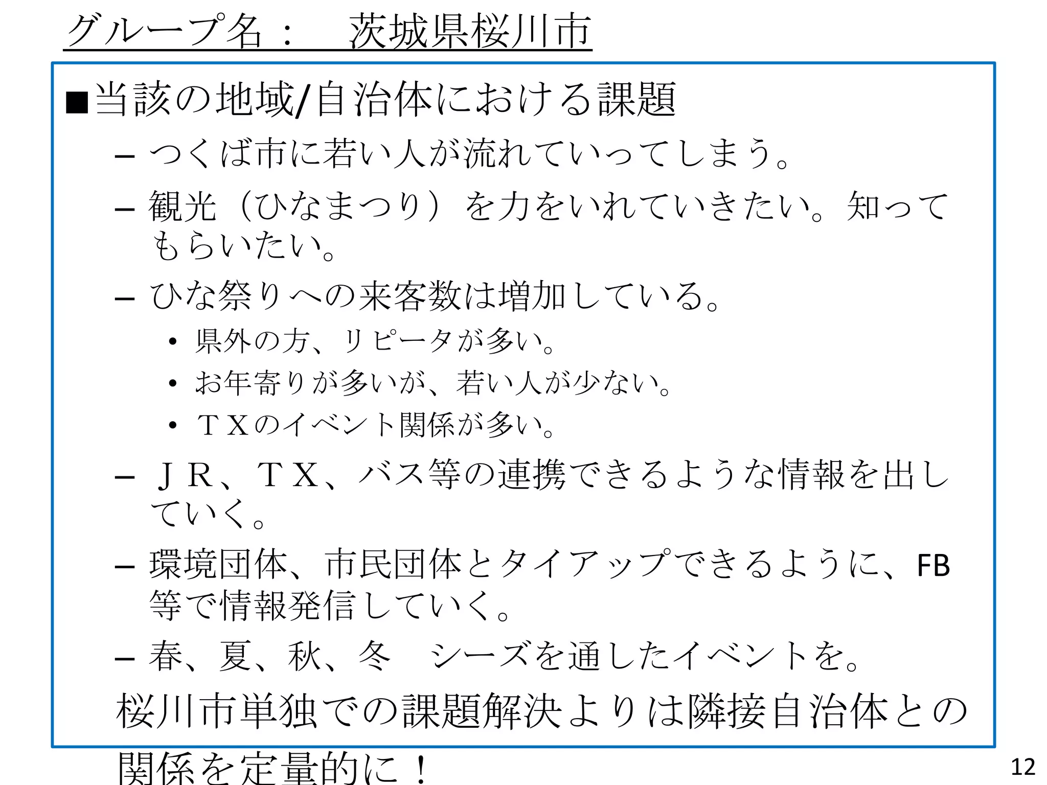 グループ名： 茨城県桜川市
■当該の地域/自治体における課題
– つくば市に若い人が流れていってしまう。
– 観光（ひなまつり）を力をいれていきたい。知って
もらいたい。
– ひな祭りへの来客数は増加している。
• 県外の方、リピータが多い。
• お年寄りが多いが、若い人が尐ない。
• ＴＸのイベント関係が多い。
– ＪＲ、ＴＸ、バス等の連携できるような情報を出し
ていく。
– 環境団体、市民団体とタイアップできるように、FB
等で情報発信していく。
– 春、夏、秋、冬 シーズを通したイベントを。
桜川市単独での課題解決よりは隣接自治体との
関係を定量的に！ 12
 