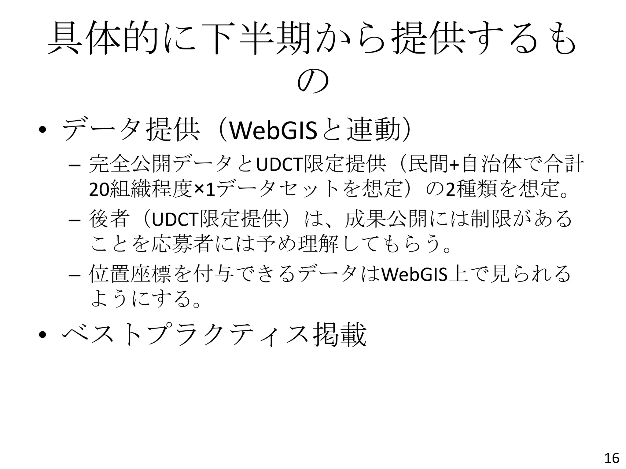 具体的に下半期から提供するも
の
• データ提供（WebGISと連動）
– 完全公開データとUDCT限定提供（民間+自治体で合計
20組織程度×1データセットを想定）の2種類を想定。
– 後者（UDCT限定提供）は、成果公開には制限がある
ことを応募者には予め理解してもらう。
– 位置座標を付与できるデータはWebGIS上で見られる
ようにする。
• ベストプラクティス掲載
16
 