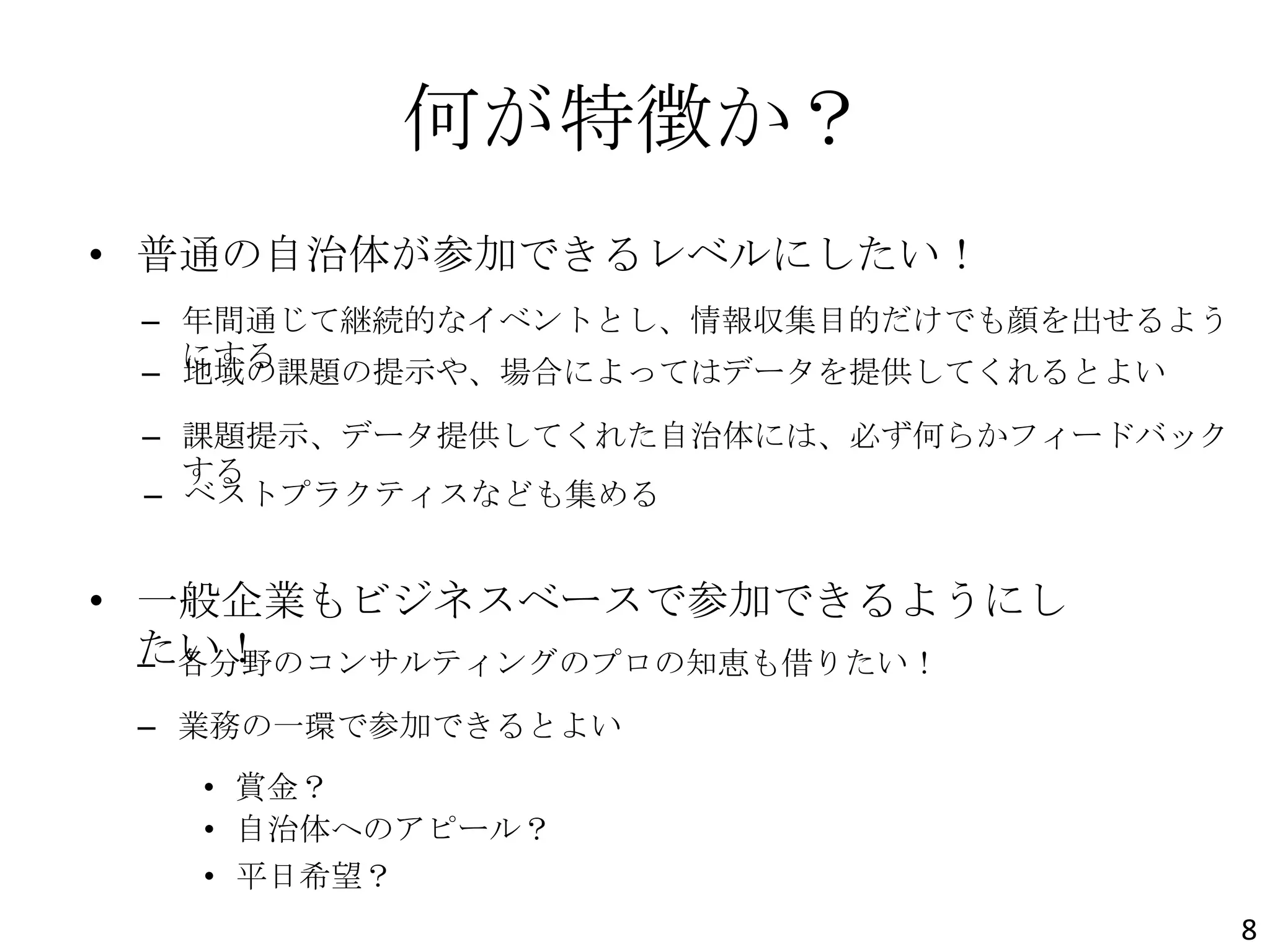何が特徴か？
• 普通の自治体が参加できるレベルにしたい！
• 一般企業もビジネスベースで参加できるようにし
たい！
– 年間通じて継続的なイベントとし、情報収集目的だけでも顔を出せるよう
にする
– 地域の課題の提示や、場合によってはデータを提供してくれるとよい
– 課題提示、データ提供してくれた自治体には、必ず何らかフィードバック
する
– 各分野のコンサルティングのプロの知恵も借りたい！
– 業務の一環で参加できるとよい
– ベストプラクティスなども集める
8
• 賞金？
• 自治体へのアピール？
• 平日希望？
 