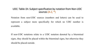 UDC: Table-1h: Subject specification by notation from Non-UDC
sources (A-Z, *)
Notation from non-UDC sources (numbers and letters) can be used to
represent a subject more specifically for which no UDC number is
available.
If non-UDC notations relate to a UDC notation denoted by a biterminal
signs, they should be placed within the biterminal signs, but otherwise they
should be placed outside.
 
