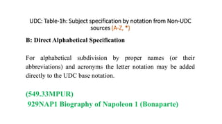 UDC: Table-1h: Subject specification by notation from Non-UDC
sources (A-Z, *)
B: Direct Alphabetical Specification
For alphabetical subdivision by proper names (or their
abbreviations) and acronyms the letter notation may be added
directly to the UDC base notation.
(549.33MPUR)
929NAP1 Biography of Napoleon 1 (Bonaparte)
 