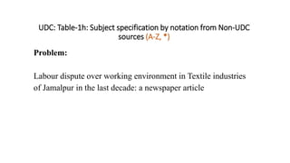 UDC: Table-1h: Subject specification by notation from Non-UDC
sources (A-Z, *)
Problem:
Labour dispute over working environment in Textile industries
of Jamalpur in the last decade: a newspaper article
 