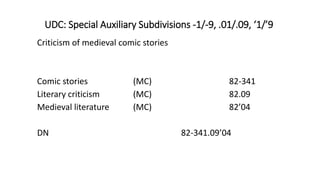 UDC: Special Auxiliary Subdivisions -1/-9, .01/.09, ‘1/’9
Criticism of medieval comic stories
Comic stories (MC) 82-341
Literary criticism (MC) 82.09
Medieval literature (MC) 82’04
DN 82-341.09’04
 
