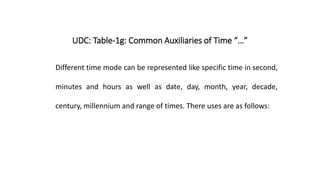 UDC: Table-1g: Common Auxiliaries of Time “…”
Different time mode can be represented like specific time in second,
minutes and hours as well as date, day, month, year, decade,
century, millennium and range of times. There uses are as follows:
 