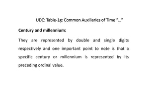 UDC: Table-1g: Common Auxiliaries of Time “…”
Century and millennium:
They are represented by double and single digits
respectively and one important point to note is that a
specific century or millennium is represented by its
preceding ordinal value.
 