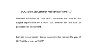 UDC: Table-1g: Common Auxiliaries of Time “…”
Common Auxiliaries or Time (CAT) represents the time of the
subject represented by a main UDC number not the date of
publication of a document.
CATs are the numbers in double quotations, for example the year of
2022 will be shown as “2022”
 