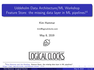Uddeholm Data Architecture/ML Workshop
Feature Store: the missing data layer in ML pipelines?1
Kim Hammar
kim@logicalclocks.com
May 8, 2019
1
Kim Hammar and Jim Dowling. Feature Store: the missing data layer in ML pipelines?
https://www.logicalclocks.com/feature-store/. 2018.
Kim Hammar (Logical Clocks) Hopsworks Feature Store May 8, 2019 1 / 17
 
