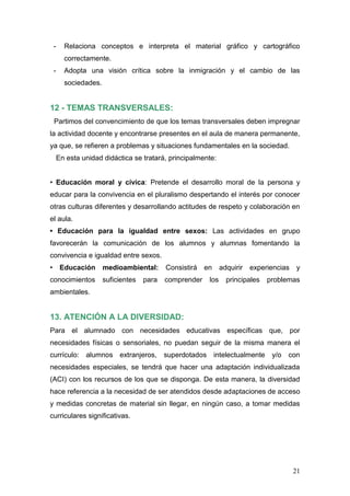 -     Relaciona conceptos e interpreta el material gráfico y cartográfico
       correctamente.
 -     Adopta una visión crítica sobre la inmigración y el cambio de las
       sociedades.


12 - TEMAS TRANSVERSALES:
 Partimos del convencimiento de que los temas transversales deben impregnar
la actividad docente y encontrarse presentes en el aula de manera permanente,
ya que, se refieren a problemas y situaciones fundamentales en la sociedad.
     En esta unidad didáctica se tratará, principalmente:


     Educación moral y cívica: Pretende el desarrollo moral de la persona y
educar para la convivencia en el pluralismo despertando el interés por conocer
otras culturas diferentes y desarrollando actitudes de respeto y colaboración en
el aula.
                                                            Las actividades en grupo
favorecerán la comunicación de los alumnos y alumnas fomentando la
convivencia e igualdad entre sexos.
      Educación      medioambiental:      Consistirá   en     adquirir   experiencias   y
conocimientos        suficientes   para   comprender    los     principales   problemas
ambientales.


13. ATENCIÓN A LA DIVERSIDAD:
Para el alumnado con necesidades educativas específicas que, por
necesidades físicas o sensoriales, no puedan seguir de la misma manera el
currículo:    alumnos extranjeros,        superdotados intelectualmente        y/o   con
necesidades especiales, se tendrá que hacer una adaptación individualizada
(ACI) con los recursos de los que se disponga. De esta manera, la diversidad
hace referencia a la necesidad de ser atendidos desde adaptaciones de acceso
y medidas concretas de material sin llegar, en ningún caso, a tomar medidas
curriculares significativas.




                                                                                        21
 