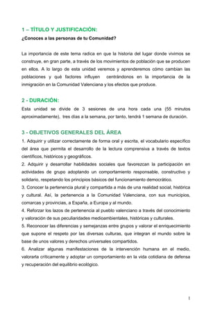 1   TÍTULO Y JUSTIFICACIÓN:
¿Conoces a las personas de tu Comunidad?


La importancia de este tema radica en que la historia del lugar donde vivimos se
construye, en gran parte, a través de los movimientos de población que se producen
en ellos. A lo largo de esta unidad veremos y aprenderemos cómo cambian las
poblaciones y qué factores influyen        centrándonos en la importancia de la
inmigración en la Comunidad Valenciana y los efectos que produce.


2 - DURACIÓN:
Esta unidad se divide de 3 sesiones de una hora cada una (55 minutos
aproximadamente), tres días a la semana, por tanto, tendrá 1 semana de duración.


3 - OBJETIVOS GENERALES DEL ÁREA
1. Adquirir y utilizar correctamente de forma oral y escrita, el vocabulario específico
del área que permita el desarrollo de la lectura comprensiva a través de textos
científicos, históricos y geográficos.
2. Adquirir y desarrollar habilidades sociales que favorezcan la participación en
actividades de grupo adoptando un comportamiento responsable, constructivo y
solidario, respetando los principios básicos del funcionamiento democrático.
3. Conocer la pertenencia plural y compartida a más de una realidad social, histórica
y cultural. Así, la pertenencia a la Comunidad Valenciana, con sus municipios,
comarcas y provincias, a España, a Europa y al mundo.
4. Reforzar los lazos de pertenencia al pueblo valenciano a través del conocimiento
y valoración de sus peculiaridades medioambientales, históricas y culturales.
5. Reconocer las diferencias y semejanzas entre grupos y valorar el enriquecimiento
que supone el respeto por las diversas culturas, que integran el mundo sobre la
base de unos valores y derechos universales compartidos.
6. Analizar algunas manifestaciones de la intervención humana en el medio,
valorarla críticamente y adoptar un comportamiento en la vida cotidiana de defensa
y recuperación del equilibrio ecológico.




                                                                                     1
 