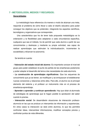 7 - METODOLOGÍA, MEDIOS Y RECURSOS:
   Generalidades


      La metodología hace referencia a la manera o modo de alcanzar una meta,
   responde al problema de cómo llevar a cabo el diseño educativo para poder
   conseguir los objetivos que se pretenden, integrando los aspectos científicos,
   tecnológicos y organizativos que correspondan.
       Una característica que ha de tener toda propuesta metodológica es la
   ordenación y la flexibilidad para adaptarse a cada circunstancia específica,
   cualquiera que sea el método, ha de permitir que cada alumno a partir de sus
   conocimientos y destrezas y mediante su propia actividad, sea capaz de
   realizar aprendizajes que estimulen la individualización, incrementen la
   sociabilidad y refuercen la autonomía.


    Se tendrá en cuenta:


   - Valoración del estado inicial del alumno: Es importante conocer el nivel del
   grupo para poder establecer el punto de partida de las enseñanzas posteriores
   y poder adaptar el desarrollo del tema a las necesidades de cada alumno/a.
   - La construcción de aprendizajes significativos: Que los esquemas de
   conocimiento que ya se tienen, se modifiquen y se enriquezcan al establecerse
   nuevas conexiones y relaciones entre ellos. Para ello, el alumno es el principal
   elemento del sistema y el profesor un instrumento más en el proceso de
   enseñanza-aprendizaje.
   - Aprender a aprender y continuar aprendiendo: Hay que dotar al alumnado
   de estrategias de aprendizaje que le hagan posible la aprobación del saber
   cuando lo precise.
   - Interacción social: Se desarrollarán situaciones de interacción profesor-
   alumno/a en las que se produce un intercambio de información y experiencias.
   En otros casos la interacción se dará entre alumnos, lo que les permitirá
   confrontar ideas, intercambiar informaciones, modificar conceptos previos y
   confrontar puntos de vista diferentes.




                                                                                 4
 