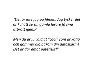 "Det är inte jag på filmen. Jag tycker det
är kul att se sin gamla lärare få sina
utbrott igen:P

Men du är ju väldigt "cool" som är katig
och gömmer dig bakom din dataskärm!
Det är där emot patetiskt!"
 