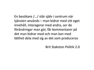 En besökare /…/ står själv i centrum när
tjänsten används – man bidrar med sitt eget
innehåll, interagerar med andra, ser de
förändringar man gör, får kommentarer på
det man bidrar med och man kan med
lätthet dela med sig av det som produceras

                    Brit Stakston Politik 2.0
 