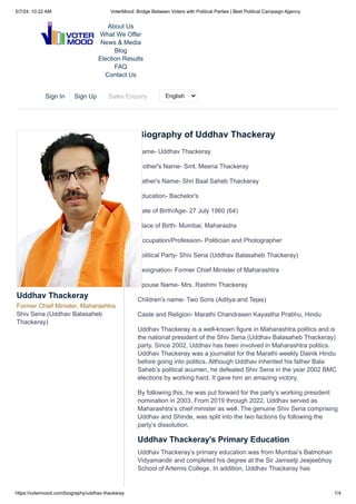 Biography of Uddhav Thackeray
Name- Uddhav Thackeray
Mother's Name- Smt. Meena Thackeray
Father's Name- Shri Baal Saheb Thackeray
Education- Bachelor's
Date of Birth/Age- 27 July 1960 (64)
Place of Birth- Mumbai, Maharastra
Occupation/Profession- Politician and Photographer
Political Party- Shiv Sena (Uddhav Balasaheb Thackeray)
Designation- Former Chief Minister of Maharashtra
Spouse Name- Mrs. Rashmi Thackeray
Children's name- Two Sons (Aditya and Tejas)
Caste and Religion- Marathi Chandrasen Kayastha Prabhu, Hindu
Uddhav Thackeray is a well-known figure in Maharashtra politics and is
the national president of the Shiv Sena (Uddhav Balasaheb Thackeray)
party. Since 2002, Uddhav has been involved in Maharashtra politics.
Uddhav Thackeray was a journalist for the Marathi weekly Dainik Hindu
before going into politics. Although Uddhav inherited his father Bala
Saheb’s political acumen, he defeated Shiv Sena in the year 2002 BMC
elections by working hard. It gave him an amazing victory.
By following this, he was put forward for the party’s working president
nomination in 2003. From 2019 through 2022, Uddhav served as
Maharashtra’s chief minister as well. The genuine Shiv Sena comprising
Uddhav and Shinde, was split into the two factions by following the
party’s dissolution.
Uddhav Thackeray's Primary Education
Uddhav Thackeray’s primary education was from Mumbai’s Balmohan
Vidyamandir and completed his degree at the Sir Jamsetji Jeejeebhoy
School of Artemis College. In addition, Uddhav Thackeray has
Uddhav Thackeray
Former Chief Minister, Maharashtra
Shiv Sena (Uddhav Balasaheb
Thackeray)
About Us
What We Offer
News & Media
Blog
Election Results
FAQ
Contact Us
Sign In Sign Up Sales Enquiry English
5/7/24, 10:22 AM VoterMood: Bridge Between Voters with Political Parties | Best Political Campaign Agency
https://votermood.com/biography/uddhav-thackeray 1/4
 