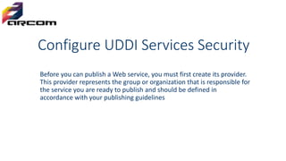 Configure UDDI Services Security
Before you can publish a Web service, you must first create its provider.
This provider represents the group or organization that is responsible for
the service you are ready to publish and should be defined in
accordance with your publishing guidelines
 