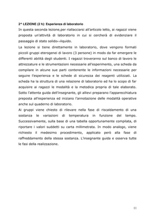 2^ LEZIONE (2 h): Esperienza di laboratorio
In questa seconda lezione,per riallacciarsi all’articolo letto, ai ragazzi viene
proposta un’attività di laboratorio in cui si cercherà di evidenziare il
passaggio di stato solido↔liquido.
La lezione si tiene direttamente in laboratorio, dove vengono formati
piccoli gruppi eterogenei di lavoro (3 persone) in modo da far emergere le
differenti abilità degli studenti. I ragazzi troveranno sul banco di lavoro le
attrezzature e le strumentazioni necessarie all’esperimento, una scheda da
compilare in alcune sue parti contenente le informazioni necessarie per
seguire l’esperienza e le schede di sicurezza dei reagenti utilizzati. La
scheda ha la struttura di una relazione di laboratorio ed ha lo scopo di far
acquisire ai ragazzi le modalità e la metodica propria di tale elaborato.
Sotto l’attenta guida dell’insegnante, gli allievi preparano l’apparecchiatura
preposta all’esperienza ed iniziano l’annotazione delle modalità operative
anche sul quaderno di laboratorio.
Ai gruppi viene chiesto di rilevare nella fase di riscaldamento di una
sostanza le variazioni di temperatura in funzione del tempo.
Successivamente, sulla base di una tabella opportunamente compilata, di
riportare i valori suddetti su carta millimetrata. In modo analogo, viene
richiesto il medesimo procedimento, applicato però alla fase di
raffreddamento della stessa sostanza. L’insegnante guida e osserva tutte
le fasi della realizzazione.
11
 