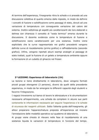 Al termine dell’esperienza, l’insegnante ritira le schede e si procede ad una
discussione collettiva di quanto emerso dalle risposte, in modo da definire
i concetti di fusione e solidificazione come passaggi di stato, dovuti ad una
variazione di temperatura con conseguente variazione del calore del
sistema. Inoltre sottolinea gli aspetti più caratterizzanti dei loro elaborati e
delinea con chiarezza il concetto di “sosta termica” emerso durante la
discussione. Il docente evidenzia come le temperature di fusione e
solidificazione siano caratterizzanti per una sostanza. Inoltre viene
esplicitato che le curve rappresentate nei grafici precedenti vengono
definite curve di riscaldamento (primo grafico) e raffreddamento (secondo
grafico). Infine, vengono riportati alcuni esempi analoghi ai passaggi di
stato trattati, quali la fusione di un gelato a temperatura ambiente oppure
la formazione di un cubetto di ghiaccio nel frizeer.
3^LEZIONE: Esperienza di laboratorio (1h)
La lezione si tiene direttamente in laboratorio, dove vengono formati
piccoli gruppi eterogenei (3 persone), diversi da quelli della precedente
esperienza, in modo da far emergere le differenti capacità degli studenti e
favorire l’integrazione.
I ragazzi troveranno sul banco di lavoro le attrezzature e le strumentazioni
necessarie all’esperimento, una scheda da compilare in alcune sue parti
contenente le informazioni necessarie per seguire l’esperienza e le schede
di sicurezza dei reagenti utilizzati. Sotto l’attenta guida dell’insegnante, gli
allievi preparano l’apparecchiatura preposta all’esperienza ed iniziano
l’annotazione delle modalità operative sul quaderno di laboratorio.
Ai gruppi viene chiesto di rilevare nella fase di riscaldamento di una
sostanza liquida le variazioni di temperatura in funzione del tempo.
15
 