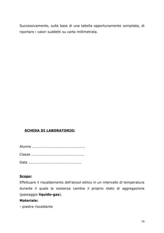 Successivamente, sulla base di una tabella opportunamente compilata, di
riportare i valori suddetti su carta millimetrata.
SCHEDA DI LABORATORIO:
Alunno ............................................
Classe ............................................
Data ............................................
Scopo:
Effettuare il riscaldamento dell’alcool etilico in un intervallo di temperatura
durante il quale la sostanza cambia il proprio stato di aggregazione
(passaggio liquido-gas).
Materiale:
- piastra riscaldante
16
 