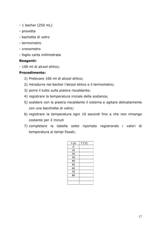- 1 becher (250 mL)
- provetta
- bachetta di vetro
- termometro
- cronometro
- foglio carta millimetrata
Reagenti:
- 100 ml di alcool etilico;
Procedimento:
1) Prelevare 100 ml di alcool etilico;
2) introdurre nel becher l’alcool etilico e il termometro;
3) porre il tutto sulla piastra riscaldante;
4) registrare la temperatura iniziale della sostanza;
5) scaldare con la piastra riscaldante il sistema e agitare delicatamente
con una bacchetta di vetro;
6) registrare la temperatura ogni 10 secondi fino a che non rimanga
costante per 2 minuti
7) completare la tabella sotto riportata registrando i valori di
temperatura ai tempi fissati;
t (s) T (°C)
0
10
20
30
40
50
60
70
80
17
 