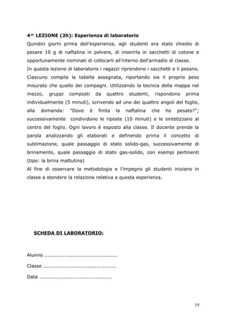 4^ LEZIONE (2h): Esperienza di laboratorio
Quindici giorni prima dell’esperienza, agli studenti era stato chiesto di
pesare 10 g di naftalina in polvere, di inserirla in sacchetti di cotone e
opportunamente nominati di collocarli all’interno dell’armadio di classe.
In questa lezione di laboratorio i ragazzi riprendono i sacchetti e li pesano.
Ciascuno compila la tabella assegnata, riportando sia il proprio peso
misurato che quello dei compagni. Utilizzando la tecnica della mappa nel
mezzo, gruppi composti da quattro studenti, rispondono prima
individualmente (5 minuti), scrivendo ad uno dei quattro angoli del foglio,
alla domanda: “Dove è finita la naftalina che ho pesato?”;
successivamente condividono le riposte (10 minuti) e le sintetizzano al
centro del foglio. Ogni lavoro è esposto alla classe. Il docente prende la
parola analizzando gli elaborati e definendo prima il concetto di
sublimazione, quale passaggio di stato solido-gas, successivamente di
brinamento, quale passaggio di stato gas-solido, con esempi pertinenti
(tipo: la brina mattutina)
Al fine di osservare la metodologia e l’impegno gli studenti iniziano in
classe a stendere la relazione relativa a questa esperienza.
SCHEDA DI LABORATORIO:
Alunno ............................................
Classe ............................................
Data ............................................
19
 