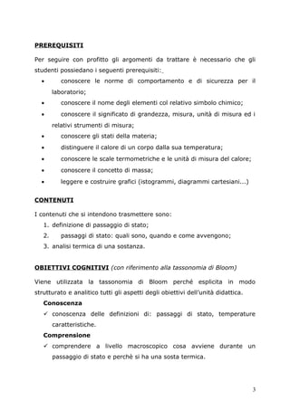 PREREQUISITI
Per seguire con profitto gli argomenti da trattare è necessario che gli
studenti possiedano i seguenti prerequisiti:
• conoscere le norme di comportamento e di sicurezza per il
laboratorio;
• conoscere il nome degli elementi col relativo simbolo chimico;
• conoscere il significato di grandezza, misura, unità di misura ed i
relativi strumenti di misura;
• conoscere gli stati della materia;
• distinguere il calore di un corpo dalla sua temperatura;
• conoscere le scale termometriche e le unità di misura del calore;
• conoscere il concetto di massa;
• leggere e costruire grafici (istogrammi, diagrammi cartesiani...)
CONTENUTI
I contenuti che si intendono trasmettere sono:
1. definizione di passaggio di stato;
2. passaggi di stato: quali sono, quando e come avvengono;
3. analisi termica di una sostanza.
OBIETTIVI COGNITIVI (con riferimento alla tassonomia di Bloom)
Viene utilizzata la tassonomia di Bloom perché esplicita in modo
strutturato e analitico tutti gli aspetti degli obiettivi dell’unità didattica.
Conoscenza
 conoscenza delle definizioni di: passaggi di stato, temperature
caratteristiche.
Comprensione
 comprendere a livello macroscopico cosa avviene durante un
passaggio di stato e perchè si ha una sosta termica.
3
 
