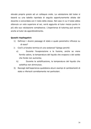 elevate proprio grazie ad un colloquio orale. La valutazione del tutee si
baserà su una tabella riportata di seguito opportunamente stilata dal
docente e concordata con il resto della classe. Nel caso in cui il tutee abbia
ottenuto un voto superiore al sei, verrà aggiunto al tutor mezzo punto in
più alla sua valutazione complessiva. L’esperienza di tutoring può servire
anche al tutor da approfondimento.
Quesiti riepilogativi:
1) Definisci i diversi passaggi di stato e quale parametro influisce su
di esso?
2) Cos’è un’analisi termica di una sostanza? Spiega perché:
a) Durante l’evaporazione e la fusione, anche se viene
fornito calore, la temperatura del liquido che evapora o del solido
che fonde non aumenta;
b) Durante la solidificazione, la temperatura del liquido che
solidifica non diminuisce.
3) Raccogli dall’esperienza quotidiana alcuni esempi di cambiamenti di
stato e riferiscili correttamente nei particolari.
34
 