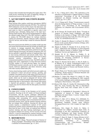 International Journal of Computer Applications (0975 – 8887)
Volume 186 – No.45, October 2024
53
remain in their intended state throughout the supply chain. This
could involve monitoring for signs of tampering, damage, or
unauthorized access to the products [45, 46].
7. IoT SECURITY SOLUTIONS BASED
ON DL
Deep learning often employs multi-layer perceptrons (MLPs)
and feed-forward artificial networks (FFANs). The traditional
MLP architecture consists of three layers: the input layer, one
or more hidden layers, and the output layer. In an AI network,
each node in a layer is connected to a specific value in the
preceding layer, ultimately linking back to the input layer.
During model training, MLP utilizes backpropagation to adjust
the internal weight values [47]. This MLP network is applied
to analyze the NSL-KDD dataset for malware detection,
explain IoT parameters, identify malicious traffic originating
from IoT devices, and develop a model for intrusion detection
[48].
Recurrent neural networks (RNNs) are another model type that
uses neural feed-forward networks but includes an internal state
or memory to manage sequential data effectively. This
characteristic makes RNNs particularly useful for IoT security,
natural language processing, and speech recognition [49]. IoT
devices generate a significant amount of sequential data, such
as time-varying information and network traffic flows. The
recurrent connections in neural networks allow them to detect
potential security vulnerabilities when a threat's
communication patterns evolve over time. The RNN's ability to
predict time series, supported by its long short-term memory
(LSTM), enables it to recall previous inputs. For instance,
LSTM-based recurrent networks can be used to identify and
classify malicious applications and detect intrusions, along
with other security-related tasks [50].
Various deep learning models and hybrid network models can
be employed to detect and prevent malware, spoofing, and
computer virus attacks across a wide range of IoT devices [51].
One such model is a deep belief network (DBN)-based security
model, which can be used to safeguard IoT devices [52].
Researchers have explored multiple deep learning approaches,
categorizing them as discriminative when human intervention
is required and generative when none is needed. Hybrid
systems may also be utilized when the data quality necessitates
it [53-62].
8. CONCLUSION
This paper gives a review of the literature on IoT security
awareness, focusing on the IoT model, IoT-based intelligent
environments, and the security challenges addressed by
machine learning solutions. We conducted an evaluation of the
knowledge base surrounding IoT security intelligence,
examining the IoT paradigm, smart environments built on IoT,
associated security issues, and the machine learning solutions
that can mitigate these problems. Securing IoT devices and
systems requires a comprehensive analysis of IoT system
architectures and the various cyberattacks that can compromise
them layer by layer. In this study, we explored how different
machine learning and deep learning technologies can be
leveraged to enhance IoT security. For IoT security to be truly
effective, it must be underpinned by machine learning or deep
learning models that are driven by relevant data attributes.
9. REFERENCES
[1] Q. Zhou and J. Zhang, "Research prospect of Internet of
Things geography", Proceedings of the 19th International
Conference on Geoinformatics, pp. 1-5, 2011.
[2] Y. Yu, J. Wang and G. Zhou, "The exploration in the
education of professionals in applied Internet of Things
engineering", Proceedings of the 4th International
Conference on Distance Learning and Education
(ICDLE), pp. 74-77, 2010.
[3] J. Li, Z. Huang and X. Wang, "Countermeasure research
about developing Internet of Things economy: A case of
hangzhou city", Proceedings of the International
Conference on E-Business and E-Government (ICEE),
2011
[4] M. M. Hossain, M. Fotouhi and R. Hasan, "Towards an
Analysis of Security Issues, Challenges, and Open
Problems in the Internet of Things," 2015 IEEE World
Congress on Services, New York, NY, USA, 2015, pp. 21-
28, doi: 10.1109/SERVICES.2015.12.
[5] Podder, P., Mondal, M., Bharati, S., & Paul, P. K. (2021).
Review on the security threats of internet of things. arXiv
preprint arXiv:2101.05614.
[6] Bharati, S., Podder, P., Mondal, M. R. H., & Paul, P. K.
(2021). Applications and challenges of cloud integrated
IoMT. Cognitive Internet of Medical Things for Smart
Healthcare: Services and Applications, 67-85.
[7] Mondal, M. R. H., Bharati, S., Podder, P., &
Kamruzzaman, J. (2023). Deep Learning and Federated
Learning for Screening COVID-19: A Review.
BioMedInformatics, 3(3), 691-713.
[8] Hoque, K., Hossain, M. B., Sami, A., Das, D., Kadir, A.,
& Rahman, M. A. (2024). Technological trends in 5G
networks for IoT-enabled smart healthcare: A review.
International Journal of Science and Research Archive,
12(2), 1399-1410.
[9] Bazgir, Ehsan, et al. "Security aspects in IoT based cloud
computing." World Journal of Advanced Research and
Reviews 20.3 (2023): 540-551.
[10] Mazhar, T., Talpur, D.B., Shloul, T.A., Ghadi, Y.Y., Haq,
I., Ullah, I., Ouahada, K. and Hamam, H., 2023. Analysis
of IoT security challenges and its solutions using artificial
intelligence. Brain Sciences, 13(4), p.683.
[11] Rawat, D.B.; Doku, R.; Garuba, M. Cybersecurity in Big
Data Era: From Securing Big Data to Data-Driven
Security. IEEE Trans. Serv. Comput. 2019, 14, 2055–
2072.
[12] Farrokhi, A.; Farahbakhsh, R.; Rezazadeh, J.; Minerva, R.
Application of Internet of Things and artificial
intelligence for smart fitness: A survey. Comput. Netw.
2021, 189, 107859.
[13] Yahya, F.; Zaki, A.F.A.; Moung, E.G.; Sallehudin, H.;
Bakar, N.A.A.; Utomo, R.G. An IoT-based Coastal
Recreational Suitability System using Effective
Messaging Protocol. Int. J. Adv. Comput. Sci. Appl. 2021,
12, 8.
[14] Routray, S.K.; Gopal, D.; Javali, A.; Sahoo, A.
Narrowband IoT (NBIoT) Assisted Smart Grids. In
Proceedings of the 2021 International Conference on
Artificial Intelligence and Smart Systems (ICAIS),
Coimbatore, India, 25–27March 2021; pp. 1454–1458.
[15] Sangra, P.; Rana, B.; Singh, Y. Energy efficiency in IoT-
based smart healthcare. In Proceedings of Third
International Conference on Computing,
Communications, and Cyber-Security; Springer:
Singapore, 2023; pp. 503–515.
 
